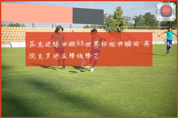 苏克进球回顾98世界杯经典瞬间 再现克罗地亚锋线锋芒