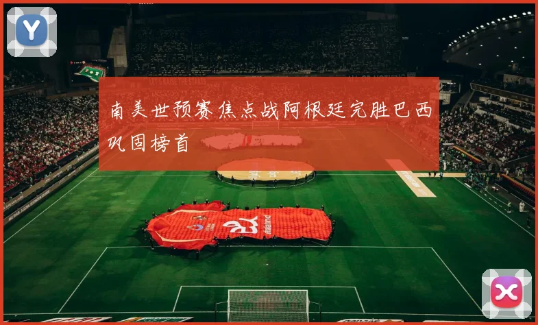 南美世预赛焦点战阿根廷完胜巴西巩固榜首