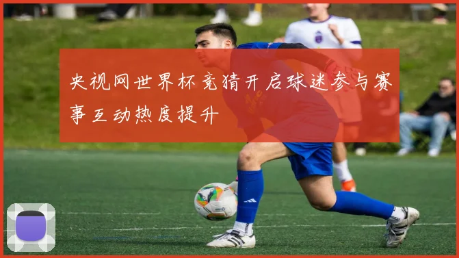 央视网世界杯竞猜开启球迷参与赛事互动热度提升