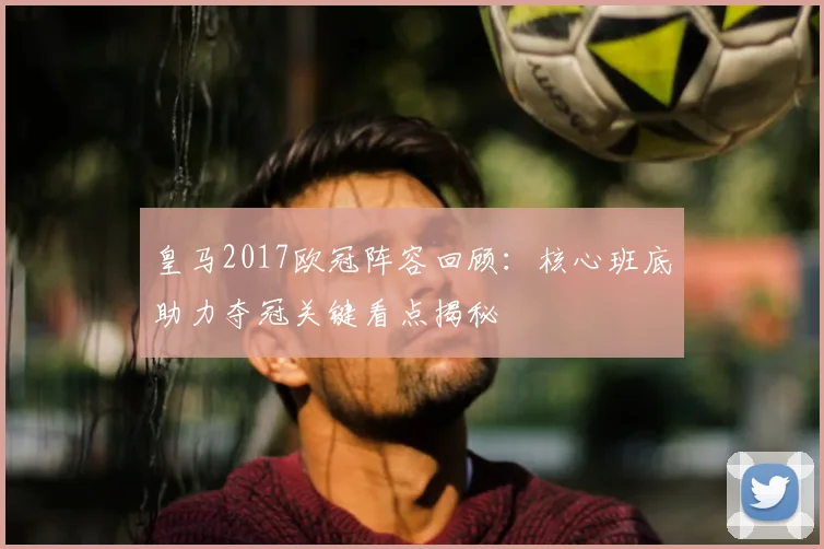 皇马2017欧冠阵容回顾:核心班底助力夺冠关键看点揭秘